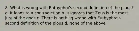 8. What is wrong with Euthyphro's second definition of the pious? a. It leads to a contradiction b. It ignores that Zeus is the most just of the gods c. There is nothing wrong with Euthyphro's second definition of the pious d. None of the above