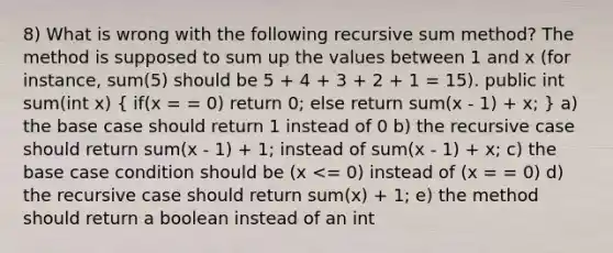 8) What is wrong with the following recursive sum method? The method is supposed to sum up the values between 1 and x (for instance, sum(5) should be 5 + 4 + 3 + 2 + 1 = 15). public int sum(int x) ( if(x = = 0) return 0; else return sum(x - 1) + x; ) a) the base case should return 1 instead of 0 b) the recursive case should return sum(x - 1) + 1; instead of sum(x - 1) + x; c) the base case condition should be (x <= 0) instead of (x = = 0) d) the recursive case should return sum(x) + 1; e) the method should return a boolean instead of an int