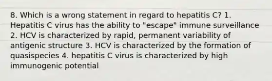 8. Which is a wrong statement in regard to hepatitis C? 1. Hepatitis C virus has the ability to "escape" immune surveillance 2. HCV is characterized by rapid, permanent variability of antigenic structure 3. HCV is characterized by the formation of quasispecies 4. hepatitis C virus is characterized by high immunogenic potential