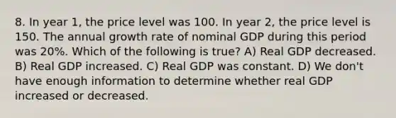 8. In year 1, the price level was 100. In year 2, the price level is 150. The annual growth rate of nominal GDP during this period was 20%. Which of the following is true? A) Real GDP decreased. B) Real GDP increased. C) Real GDP was constant. D) We don't have enough information to determine whether real GDP increased or decreased.