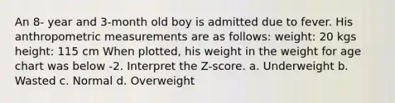 An 8- year and 3-month old boy is admitted due to fever. His anthropometric measurements are as follows: weight: 20 kgs height: 115 cm When plotted, his weight in the weight for age chart was below -2. Interpret the Z-score. a. Underweight b. Wasted c. Normal d. Overweight