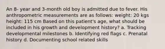 An 8- year and 3-month old boy is admitted due to fever. His anthropometric measurements are as follows: weight: 20 kgs height: 115 cm Based on this patient's age, what should be included in his growth and development history? a. Tracking developmental milestones b. Identifying red flags c. Prenatal history d. Documenting school related skills