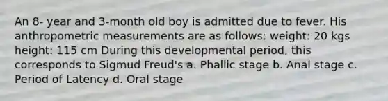 An 8- year and 3-month old boy is admitted due to fever. His anthropometric measurements are as follows: weight: 20 kgs height: 115 cm During this developmental period, this corresponds to Sigmud Freud's a. Phallic stage b. Anal stage c. Period of Latency d. Oral stage