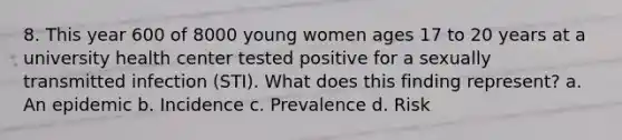 8. This year 600 of 8000 young women ages 17 to 20 years at a university health center tested positive for a sexually transmitted infection (STI). What does this finding represent? a. An epidemic b. Incidence c. Prevalence d. Risk