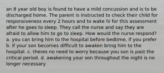 an 8 year old boy is found to have a mild concussion and is to be discharged home. The parent is instructed to check their child for responsiveness every 2 hours and to wake hi for this assessment after he goes to sleep. They call the nurse and say they are afraid to allow him to go to sleep. How would the nurse respond? a. you can bring him to the hospital before bedtime, if you prefer b. if your son becomes difficult to awaken bring him to the hospital. c. theres no need to worry because you son is past the critical period. d. awakening your son throughout the night is no longer necessary