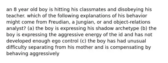 an 8 year old boy is hitting his classmates and disobeying his teacher. which of the following explanations of his behavior might come from Freudian, a Jungian, or and object-relations analyst? (a) the boy is expressing his shadow archetype (b) the boy is expressing the aggressive energy of the id and has not developed enough ego control (c) the boy has had unusual difficulty separating from his mother and is compensating by behaving aggressively