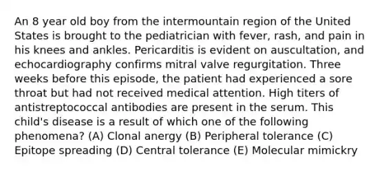 An 8 year old boy from the intermountain region of the United States is brought to the pediatrician with fever, rash, and pain in his knees and ankles. Pericarditis is evident on auscultation, and echocardiography confirms mitral valve regurgitation. Three weeks before this episode, the patient had experienced a sore throat but had not received medical attention. High titers of antistreptococcal antibodies are present in the serum. This child's disease is a result of which one of the following phenomena? (A) Clonal anergy (B) Peripheral tolerance (C) Epitope spreading (D) Central tolerance (E) Molecular mimickry