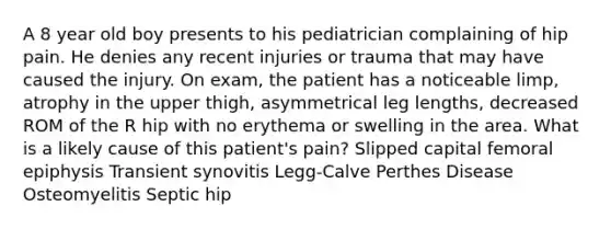 A 8 year old boy presents to his pediatrician complaining of hip pain. He denies any recent injuries or trauma that may have caused the injury. On exam, the patient has a noticeable limp, atrophy in the upper thigh, asymmetrical leg lengths, decreased ROM of the R hip with no erythema or swelling in the area. What is a likely cause of this patient's pain? Slipped capital femoral epiphysis Transient synovitis Legg-Calve Perthes Disease Osteomyelitis Septic hip