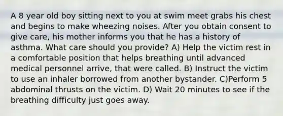 A 8 year old boy sitting next to you at swim meet grabs his chest and begins to make wheezing noises. After you obtain consent to give care, his mother informs you that he has a history of asthma. What care should you provide? A) Help the victim rest in a comfortable position that helps breathing until advanced medical personnel arrive, that were called. B) Instruct the victim to use an inhaler borrowed from another bystander. C)Perform 5 abdominal thrusts on the victim. D) Wait 20 minutes to see if the breathing difficulty just goes away.