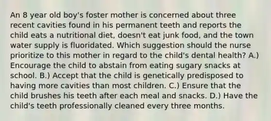 An 8 year old boy's foster mother is concerned about three recent cavities found in his permanent teeth and reports the child eats a nutritional diet, doesn't eat junk food, and the town water supply is fluoridated. Which suggestion should the nurse prioritize to this mother in regard to the child's dental health? A.) Encourage the child to abstain from eating sugary snacks at school. B.) Accept that the child is genetically predisposed to having more cavities than most children. C.) Ensure that the child brushes his teeth after each meal and snacks. D.) Have the child's teeth professionally cleaned every three months.