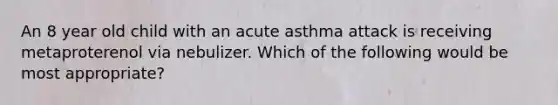 An 8 year old child with an acute asthma attack is receiving metaproterenol via nebulizer. Which of the following would be most appropriate?