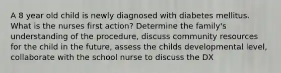 A 8 year old child is newly diagnosed with diabetes mellitus. What is the nurses first action? Determine the family's understanding of the procedure, discuss community resources for the child in the future, assess the childs developmental level, collaborate with the school nurse to discuss the DX