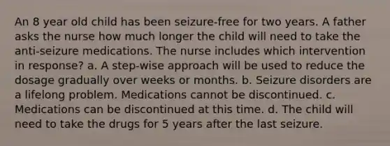 An 8 year old child has been seizure-free for two years. A father asks the nurse how much longer the child will need to take the anti-seizure medications. The nurse includes which intervention in response? a. A step-wise approach will be used to reduce the dosage gradually over weeks or months. b. Seizure disorders are a lifelong problem. Medications cannot be discontinued. c. Medications can be discontinued at this time. d. The child will need to take the drugs for 5 years after the last seizure.