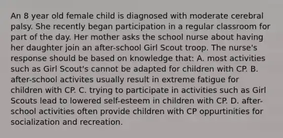 An 8 year old female child is diagnosed with moderate cerebral palsy. She recently began participation in a regular classroom for part of the day. Her mother asks the school nurse about having her daughter join an after-school Girl Scout troop. The nurse's response should be based on knowledge that: A. most activities such as Girl Scout's cannot be adapted for children with CP. B. after-school activites usually result in extreme fatigue for children with CP. C. trying to participate in activities such as Girl Scouts lead to lowered self-esteem in children with CP. D. after-school activities often provide children with CP oppurtinities for socialization and recreation.