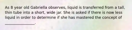 As 8 year old Gabriella observes, liquid is transferred from a tall, thin tube into a short, wide jar. She is asked if there is now less liquid in order to determine if she has mastered the concept of ________________.