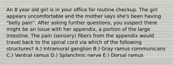 An 8 year old girl is in your office for routine checkup. The girl appears uncomfortable and the mother says she's been having "belly pain". After asking further questions, you suspect there might be an issue with her appendix, a portion of the large intestine. The pain (sensory) fibers from the appendix would travel back to the spinal cord via which of the following structures? A.) Intramural ganglion B.) Gray ramus communicans C.) Ventral ramus D.) Splanchnic nerve E.) Dorsal ramus