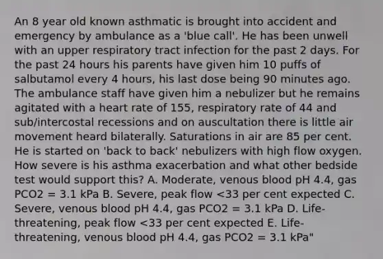 An 8 year old known asthmatic is brought into accident and emergency by ambulance as a 'blue call'. He has been unwell with an upper respiratory tract infection for the past 2 days. For the past 24 hours his parents have given him 10 puffs of salbutamol every 4 hours, his last dose being 90 minutes ago. The ambulance staff have given him a nebulizer but he remains agitated with a heart rate of 155, respiratory rate of 44 and sub/intercostal recessions and on auscultation there is little air movement heard bilaterally. Saturations in air are 85 per cent. He is started on 'back to back' nebulizers with high flow oxygen. How severe is his asthma exacerbation and what other bedside test would support this? A. Moderate, venous blood pH 4.4, gas PCO2 = 3.1 kPa B. Severe, peak flow <33 per cent expected C. Severe, venous blood pH 4.4, gas PCO2 = 3.1 kPa D. Life-threatening, peak flow <33 per cent expected E. Life-threatening, venous blood pH 4.4, gas PCO2 = 3.1 kPa"