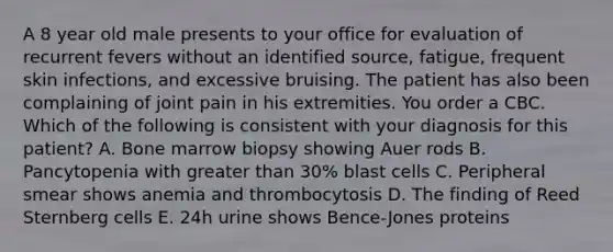 A 8 year old male presents to your office for evaluation of recurrent fevers without an identified source, fatigue, frequent skin infections, and excessive bruising. The patient has also been complaining of joint pain in his extremities. You order a CBC. Which of the following is consistent with your diagnosis for this patient? A. Bone marrow biopsy showing Auer rods B. Pancytopenia with greater than 30% blast cells C. Peripheral smear shows anemia and thrombocytosis D. The finding of Reed Sternberg cells E. 24h urine shows Bence-Jones proteins