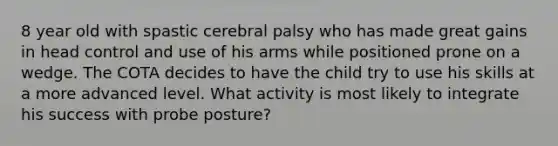 8 year old with spastic cerebral palsy who has made great gains in head control and use of his arms while positioned prone on a wedge. The COTA decides to have the child try to use his skills at a more advanced level. What activity is most likely to integrate his success with probe posture?