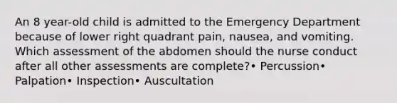 An 8 year-old child is admitted to the Emergency Department because of lower right quadrant pain, nausea, and vomiting. Which assessment of the abdomen should the nurse conduct after all other assessments are complete?• Percussion• Palpation• Inspection• Auscultation