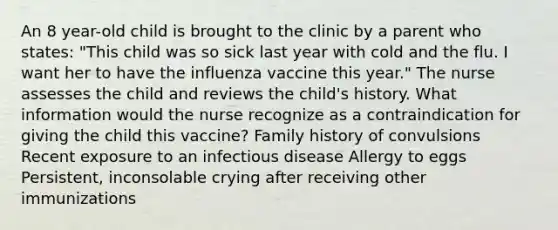 An 8 year-old child is brought to the clinic by a parent who states: "This child was so sick last year with cold and the flu. I want her to have the influenza vaccine this year." The nurse assesses the child and reviews the child's history. What information would the nurse recognize as a contraindication for giving the child this vaccine? Family history of convulsions Recent exposure to an infectious disease Allergy to eggs Persistent, inconsolable crying after receiving other immunizations