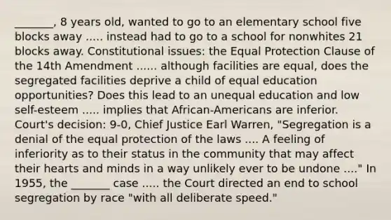 _______, 8 years old, wanted to go to an elementary school five blocks away ..... instead had to go to a school for nonwhites 21 blocks away. Constitutional issues: the Equal Protection Clause of the 14th Amendment ...... although facilities are equal, does the segregated facilities deprive a child of equal education opportunities? Does this lead to an unequal education and low self-esteem ..... implies that African-Americans are inferior. Court's decision: 9-0, Chief Justice Earl Warren, "Segregation is a denial of the equal protection of the laws .... A feeling of inferiority as to their status in the community that may affect their hearts and minds in a way unlikely ever to be undone ...." In 1955, the _______ case ..... the Court directed an end to school segregation by race "with all deliberate speed."