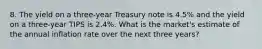 8. The yield on a three-year Treasury note is 4.5% and the yield on a three-year TIPS is 2.4%. What is the market's estimate of the annual inflation rate over the next three years?