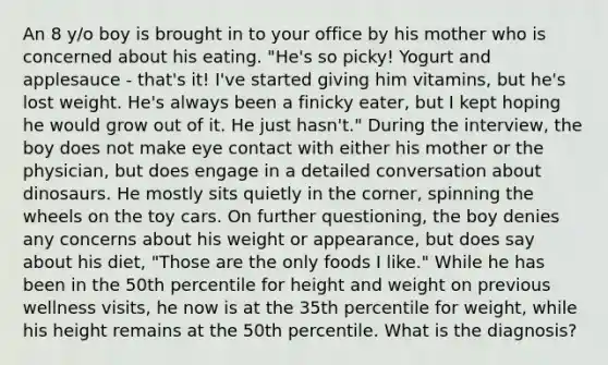 An 8 y/o boy is brought in to your office by his mother who is concerned about his eating. "He's so picky! Yogurt and applesauce - that's it! I've started giving him vitamins, but he's lost weight. He's always been a finicky eater, but I kept hoping he would grow out of it. He just hasn't." During the interview, the boy does not make eye contact with either his mother or the physician, but does engage in a detailed conversation about dinosaurs. He mostly sits quietly in the corner, spinning the wheels on the toy cars. On further questioning, the boy denies any concerns about his weight or appearance, but does say about his diet, "Those are the only foods I like." While he has been in the 50th percentile for height and weight on previous wellness visits, he now is at the 35th percentile for weight, while his height remains at the 50th percentile. What is the diagnosis?