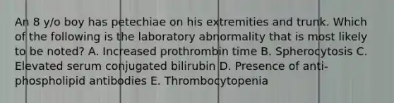 An 8 y/o boy has petechiae on his extremities and trunk. Which of the following is the laboratory abnormality that is most likely to be noted? A. Increased prothrombin time B. Spherocytosis C. Elevated serum conjugated bilirubin D. Presence of anti-phospholipid antibodies E. Thrombocytopenia