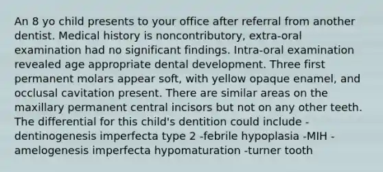 An 8 yo child presents to your office after referral from another dentist. Medical history is noncontributory, extra-oral examination had no significant findings. Intra-oral examination revealed age appropriate dental development. Three first permanent molars appear soft, with yellow opaque enamel, and occlusal cavitation present. There are similar areas on the maxillary permanent central incisors but not on any other teeth. The differential for this child's dentition could include -dentinogenesis imperfecta type 2 -febrile hypoplasia -MIH -amelogenesis imperfecta hypomaturation -turner tooth