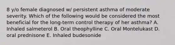 8 y/o female diagnosed w/ persistent asthma of moderate severity. Which of the following would be considered the most beneficial for the long-term control therapy of her asthma? A. Inhaled salmeterol B. Oral theophylline C. Oral Montelukast D. oral prednisone E. Inhaled budesonide