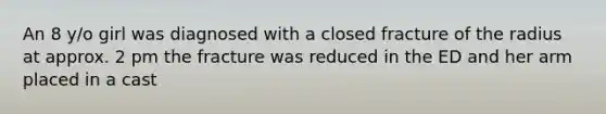 An 8 y/o girl was diagnosed with a closed fracture of the radius at approx. 2 pm the fracture was reduced in the ED and her arm placed in a cast