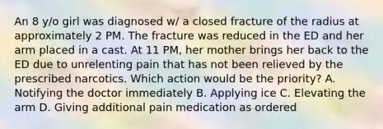 An 8 y/o girl was diagnosed w/ a closed fracture of the radius at approximately 2 PM. The fracture was reduced in the ED and her arm placed in a cast. At 11 PM, her mother brings her back to the ED due to unrelenting pain that has not been relieved by the prescribed narcotics. Which action would be the priority? A. Notifying the doctor immediately B. Applying ice C. Elevating the arm D. Giving additional pain medication as ordered