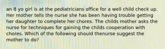 an 8 yo girl is at the pediatricians office for a well child check up. Her mother tells the nurse she has been having trouble getting her daughter to complete her chores. The childs mother asks the nurse for techniques for gaining the childs cooperation with chores. Which of the following should thenurse suggest the mother to do?