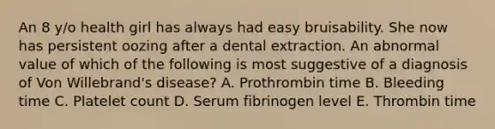 An 8 y/o health girl has always had easy bruisability. She now has persistent oozing after a dental extraction. An abnormal value of which of the following is most suggestive of a diagnosis of Von Willebrand's disease? A. Prothrombin time B. Bleeding time C. Platelet count D. Serum fibrinogen level E. Thrombin time