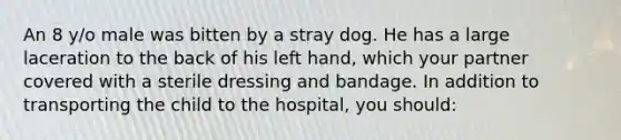 An 8 y/o male was bitten by a stray dog. He has a large laceration to the back of his left hand, which your partner covered with a sterile dressing and bandage. In addition to transporting the child to the hospital, you should: