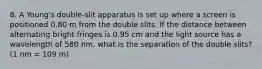 8. A Young's double-slit apparatus is set up where a screen is positioned 0.80 m from the double slits. If the distance between alternating bright fringes is 0.95 cm and the light source has a wavelength of 580 nm, what is the separation of the double slits? (1 nm = 109 m)