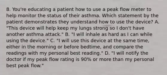 8. You're educating a patient how to use a peak flow meter to help monitor the status of their asthma. Which statement by the patient demonstrates they understand how to use the device? A. "This device will help keep my lungs strong so I don't have another asthma attack." B. "I will inhale as hard as I can while using the device." C. "I will use this device at the same time, either in the morning or before bedtime, and compare the readings with my personal best reading." D. "I will notify the doctor if my peak flow rating is 90% or more than my personal best peak flow."