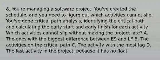 8. You're managing a software project. You've created the schedule, and you need to figure out which activities cannot slip. You've done critical path analysis, identifying the critical path and calculating the early start and early finish for each activity. Which activities cannot slip without making the project late? A. The ones with the biggest difference between ES and LF B. The activities on the critical path C. The activity with the most lag D. The last activity in the project, because it has no float