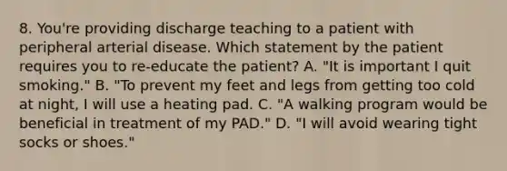 8. You're providing discharge teaching to a patient with peripheral arterial disease. Which statement by the patient requires you to re-educate the patient? A. "It is important I quit smoking." B. "To prevent my feet and legs from getting too cold at night, I will use a heating pad. C. "A walking program would be beneficial in treatment of my PAD." D. "I will avoid wearing tight socks or shoes."