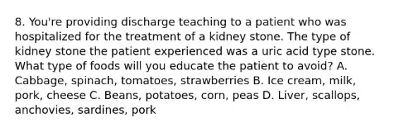 8. You're providing discharge teaching to a patient who was hospitalized for the treatment of a kidney stone. The type of kidney stone the patient experienced was a uric acid type stone. What type of foods will you educate the patient to avoid? A. Cabbage, spinach, tomatoes, strawberries B. Ice cream, milk, pork, cheese C. Beans, potatoes, corn, peas D. Liver, scallops, anchovies, sardines, pork