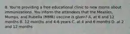 8. You're providing a free educational clinic to new moms about immunizations. You inform the attendees that the Measles, Mumps, and Rubella (MMR) vaccine is given? A. at 6 and 12 months B. 12 months and 4-6 years C. at 4 and 6 months D. at 2 and 12 months