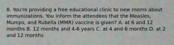 8. You're providing a free educational clinic to new moms about immunizations. You inform the attendees that the Measles, Mumps, and Rubella (MMR) vaccine is given? A. at 6 and 12 months B. 12 months and 4-6 years C. at 4 and 6 months D. at 2 and 12 months