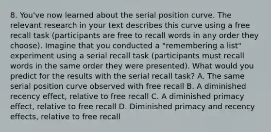 8. You've now learned about the serial position curve. The relevant research in your text describes this curve using a free recall task (participants are free to recall words in any order they choose). Imagine that you conducted a "remembering a list" experiment using a serial recall task (participants must recall words in the same order they were presented). What would you predict for the results with the serial recall task? A. The same serial position curve observed with free recall B. A diminished recency effect, relative to free recall C. A diminished primacy effect, relative to free recall D. Diminished primacy and recency effects, relative to free recall