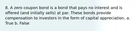 8. A zero coupon bond is a bond that pays no interest and is offered (and initially sells) at par. These bonds provide compensation to investors in the form of capital appreciation. a. True b. False