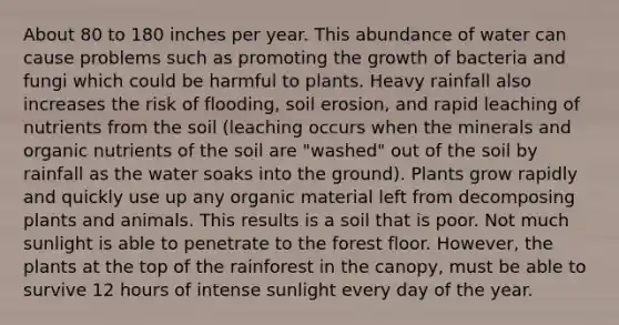 About 80 to 180 inches per year. This abundance of water can cause problems such as promoting the growth of bacteria and fungi which could be harmful to plants. Heavy rainfall also increases the risk of flooding, soil erosion, and rapid leaching of nutrients from the soil (leaching occurs when the minerals and organic nutrients of the soil are "washed" out of the soil by rainfall as the water soaks into the ground). Plants grow rapidly and quickly use up any organic material left from decomposing plants and animals. This results is a soil that is poor. Not much sunlight is able to penetrate to the forest floor. However, the plants at the top of the rainforest in the canopy, must be able to survive 12 hours of intense sunlight every day of the year.