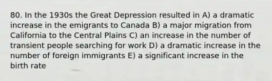 80. In the 1930s the Great Depression resulted in A) a dramatic increase in the emigrants to Canada B) a major migration from California to the Central Plains C) an increase in the number of transient people searching for work D) a dramatic increase in the number of foreign immigrants E) a significant increase in the birth rate