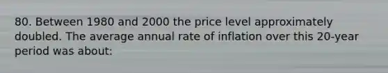 80. Between 1980 and 2000 the price level approximately doubled. The average annual rate of inflation over this 20-year period was about: