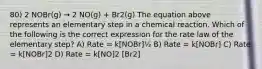 80) 2 NOBr(g) → 2 NO(g) + Br2(g) The equation above represents an elementary step in a chemical reaction. Which of the following is the correct expression for the rate law of the elementary step? A) Rate = k[NOBr]½ B) Rate = k[NOBr] C) Rate = k[NOBr]2 D) Rate = k[NO]2 [Br2]