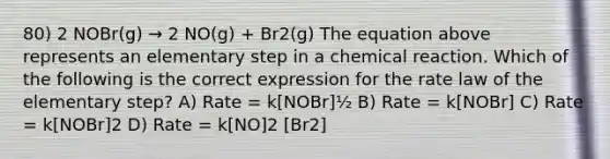 80) 2 NOBr(g) → 2 NO(g) + Br2(g) The equation above represents an elementary step in a chemical reaction. Which of the following is the correct expression for the rate law of the elementary step? A) Rate = k[NOBr]½ B) Rate = k[NOBr] C) Rate = k[NOBr]2 D) Rate = k[NO]2 [Br2]